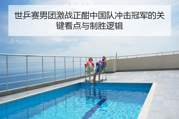 世乒赛男团激战正酣中国队冲击冠军的关键看点与制胜逻辑