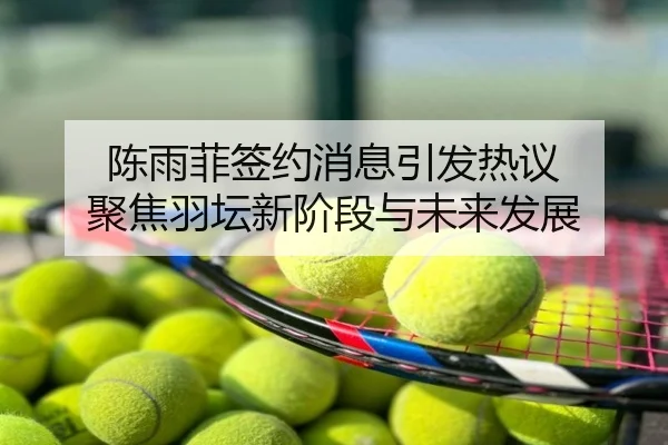 陈雨菲签约消息引发热议 聚焦羽坛新阶段与未来发展