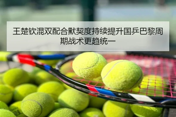 王楚钦混双配合默契度持续提升国乒巴黎周期战术更趋统一