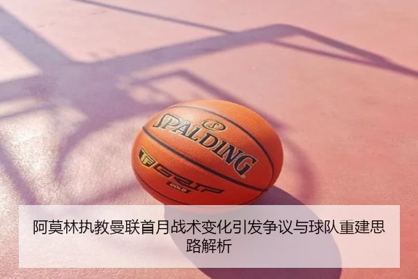 阿莫林执教曼联首月战术变化引发争议与球队重建思路解析