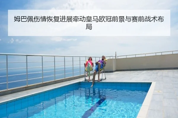 姆巴佩伤情恢复进展牵动皇马欧冠前景与赛前战术布局