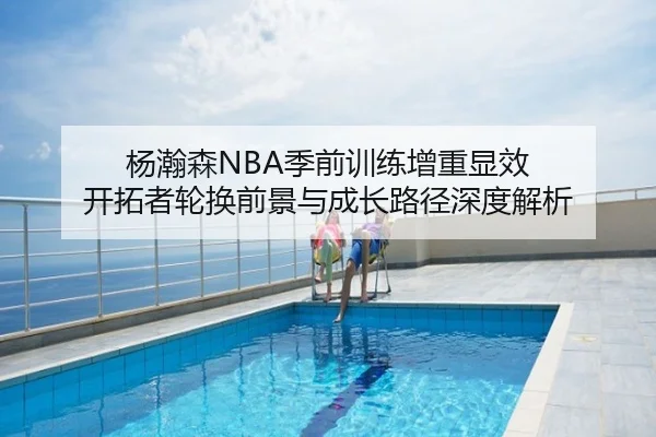 杨瀚森NBA季前训练增重显效 开拓者轮换前景与成长路径深度解析