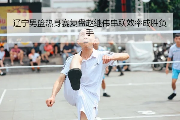 辽宁男篮热身赛复盘赵继伟串联效率成胜负手