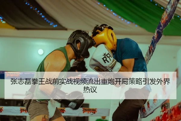 张志磊拳王战前实战视频流出重炮开局策略引发外界热议