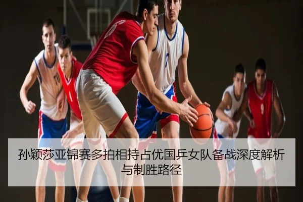 孙颖莎亚锦赛多拍相持占优国乒女队备战深度解析与制胜路径
