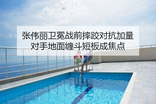 张伟丽卫冕战前摔跤对抗加量 对手地面缠斗短板成焦点
