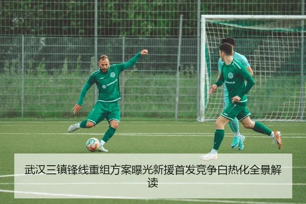 武汉三镇锋线重组方案曝光新援首发竞争白热化全景解读